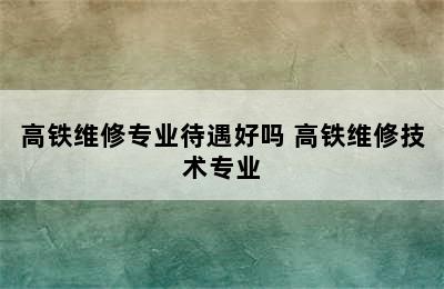 高铁维修专业待遇好吗 高铁维修技术专业